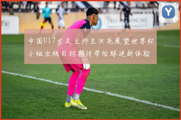 中国U17女足主帅王洪亮展望世界杯小组出线目标期待带给球迷新体验