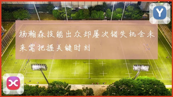 杨瀚森技能出众却屡次错失机会未来需把握关键时刻