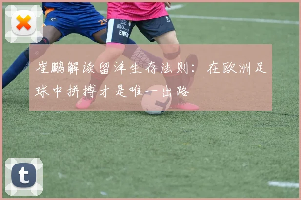 崔鹏解读留洋生存法则：在欧洲足球中拼搏才是唯一出路