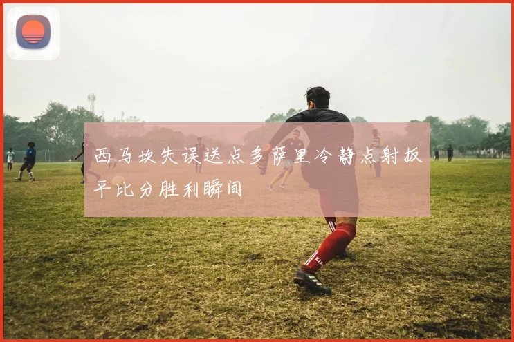 西马坎失误送点多萨里冷静点射扳平比分胜利瞬间