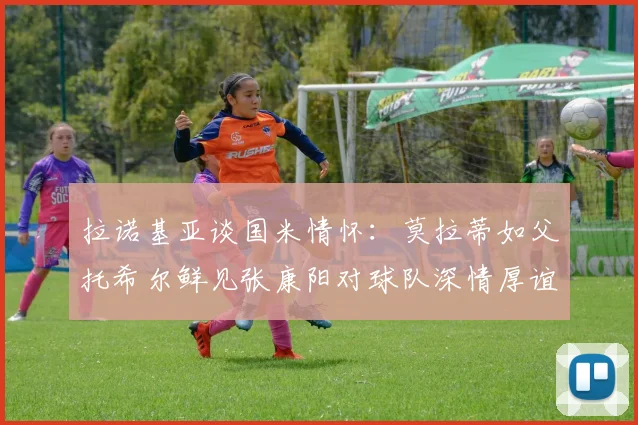 拉诺基亚谈国米情怀：莫拉蒂如父托希尔鲜见张康阳对球队深情厚谊