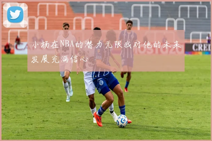 小杨在NBA的潜力无限我对他的未来发展充满信心
