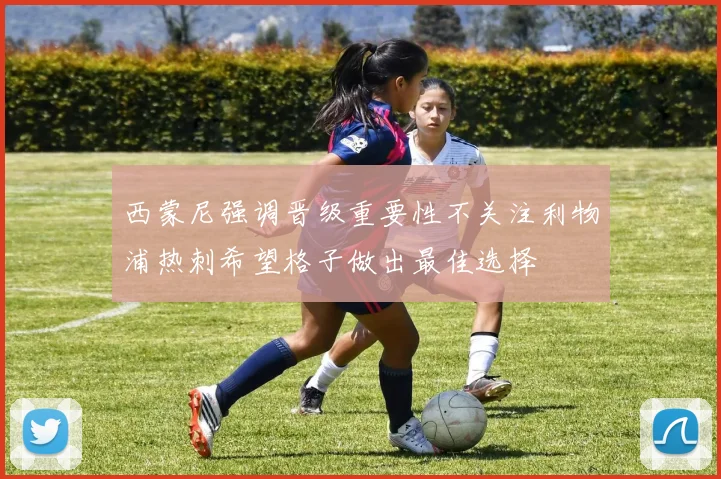 西蒙尼强调晋级重要性不关注利物浦热刺希望格子做出最佳选择