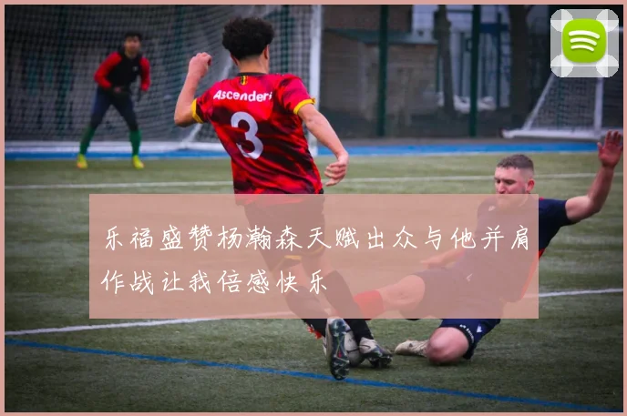 乐福盛赞杨瀚森天赋出众与他并肩作战让我倍感快乐