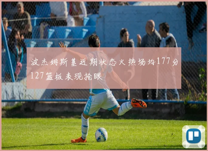 波杰姆斯基近期状态火热场均177分127篮板表现抢眼