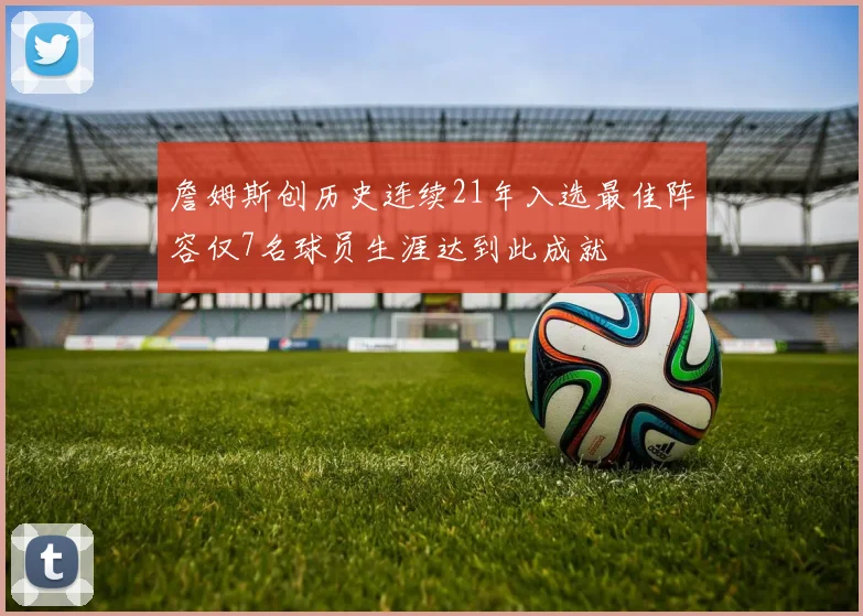 詹姆斯创历史连续21年入选最佳阵容仅7名球员生涯达到此成就