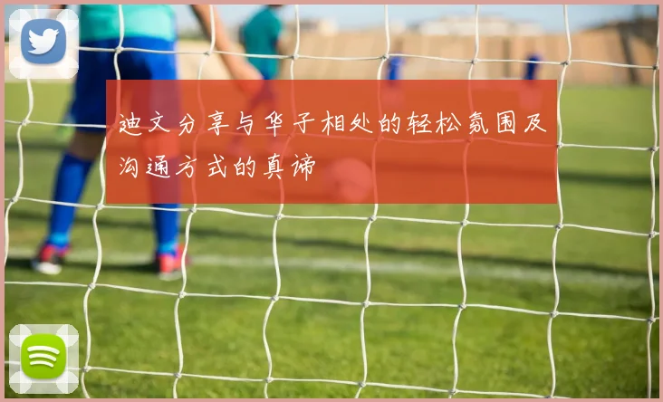 迪文分享与华子相处的轻松氛围及沟通方式的真谛