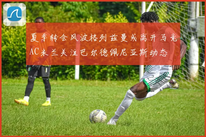 夏季转会风波格列兹曼或离开马竞AC米兰关注巴尔德佩尼亚斯动态