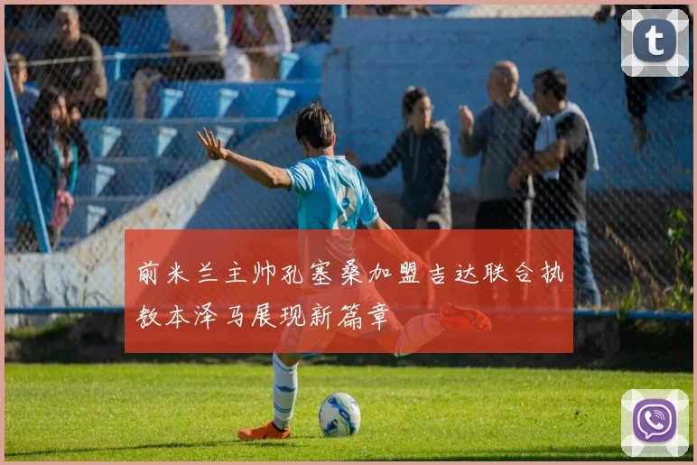 前米兰主帅孔塞桑加盟吉达联合执教本泽马展现新篇章