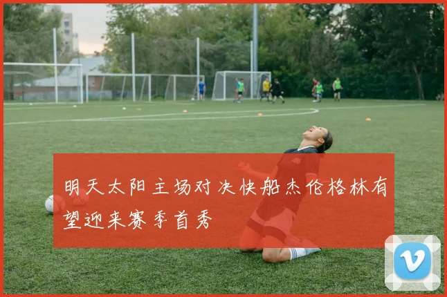 明天太阳主场对决快船杰伦格林有望迎来赛季首秀