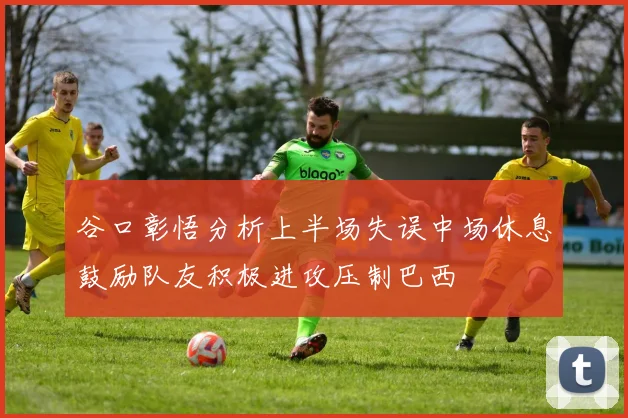谷口彰悟分析上半场失误中场休息鼓励队友积极进攻压制巴西