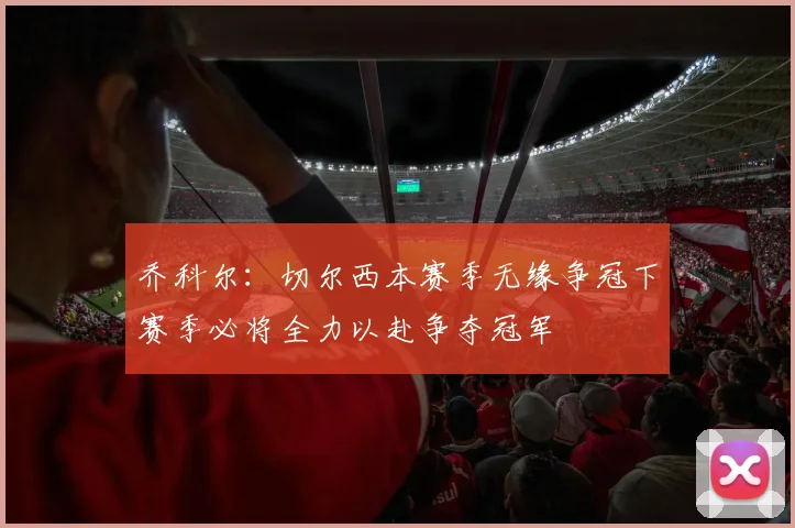 乔科尔：切尔西本赛季无缘争冠下赛季必将全力以赴争夺冠军