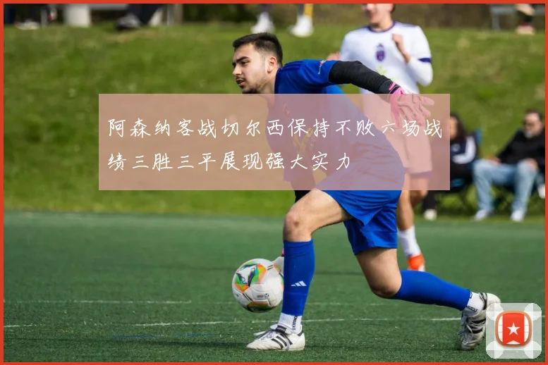 阿森纳客战切尔西保持不败六场战绩三胜三平展现强大实力