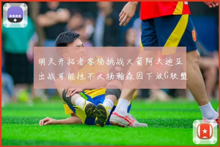 明天开拓者客场挑战火箭阿夫迪亚出战可能性不大杨瀚森因下放G联盟缺席
