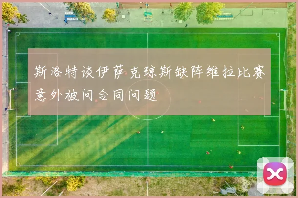 斯洛特谈伊萨克琼斯缺阵维拉比赛意外被问合同问题