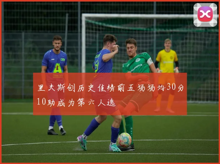 里夫斯创历史佳绩前五场场均30分10助成为第六人选