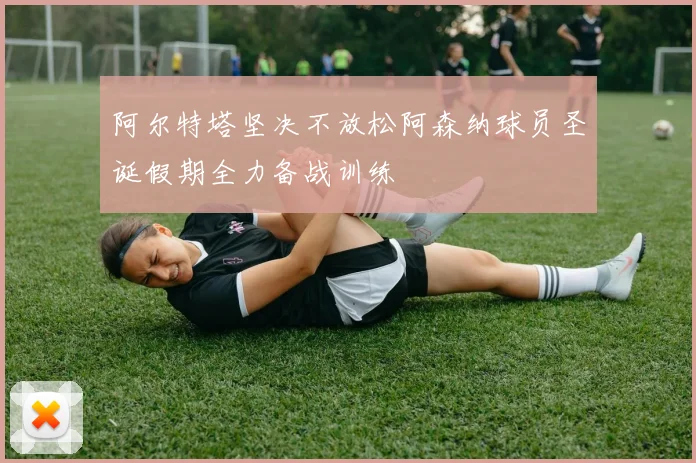 阿尔特塔坚决不放松阿森纳球员圣诞假期全力备战训练