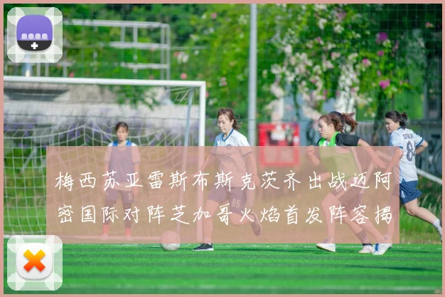 梅西苏亚雷斯布斯克茨齐出战迈阿密国际对阵芝加哥火焰首发阵容揭晓