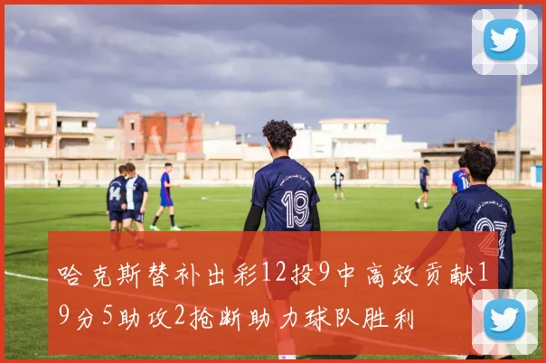 哈克斯替补出彩12投9中高效贡献19分5助攻2抢断助力球队胜利